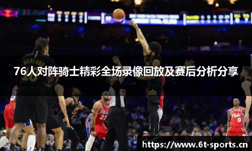 76人对阵骑士精彩全场录像回放及赛后分析分享