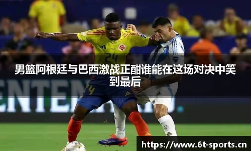 男篮阿根廷与巴西激战正酣谁能在这场对决中笑到最后